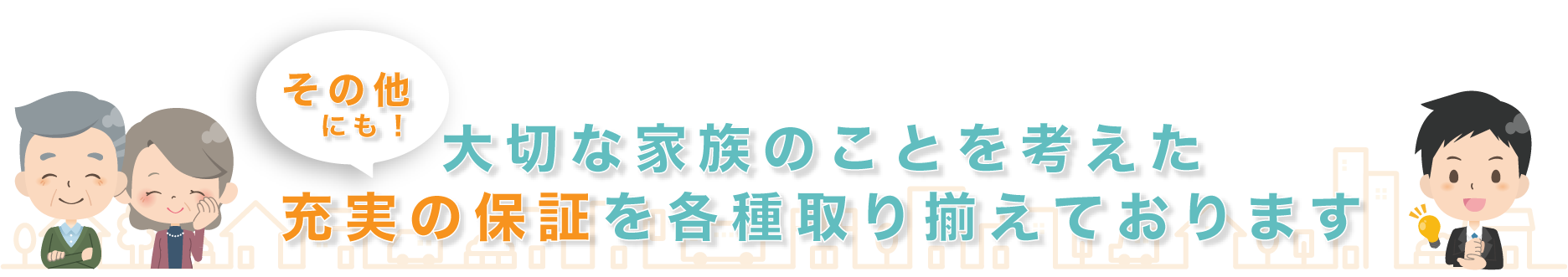 その他にも、大切な家族のことを考えた充実の保証を各種取り揃えております